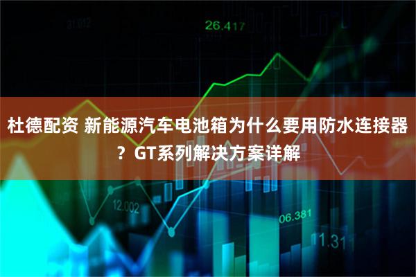 杜德配资 新能源汽车电池箱为什么要用防水连接器？GT系列解决方案详解