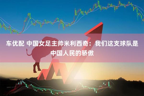 车优配 中国女足主帅米利西奇：我们这支球队是中国人民的骄傲