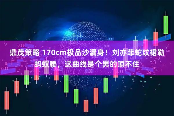 鼎茂策略 170cm极品沙漏身！刘亦菲蛇纹裙勒蚂蚁腰，这曲线是个男的顶不住
