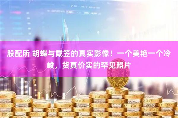 股配所 胡蝶与戴笠的真实影像！一个美艳一个冷峻，货真价实的罕见照片