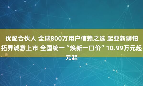优配合伙人 全球800万用户信赖之选 起亚新狮铂拓界诚意上市 全国统一“焕新一口价”10.99万元起