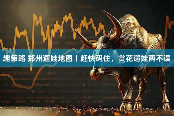 趣策略 郑州遛娃地图丨赶快码住，赏花遛娃两不误
