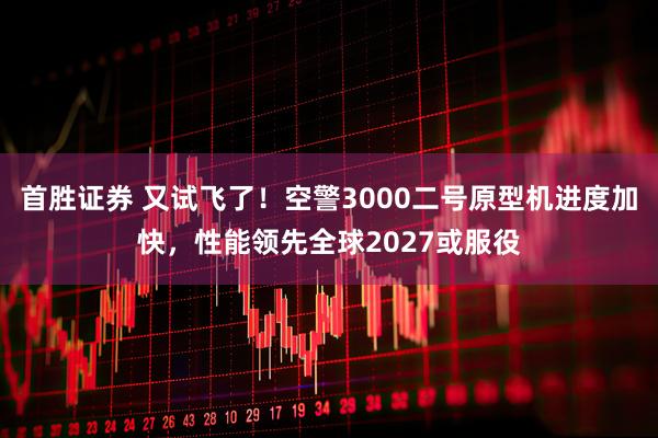 首胜证券 又试飞了！空警3000二号原型机进度加快，性能领先全球2027或服役