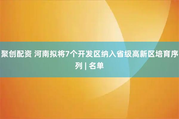 聚创配资 河南拟将7个开发区纳入省级高新区培育序列 | 名单