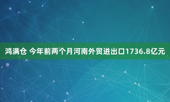 鸿满仓 今年前两个月河南外贸进出口1736.8亿元