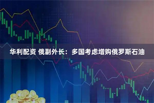 华利配资 俄副外长：多国考虑增购俄罗斯石油