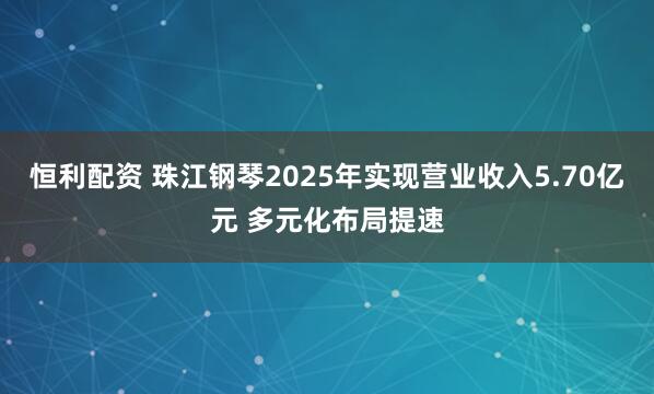 恒利配资 珠江钢琴2025年实现营业收入5.70亿元 多元化布局提速