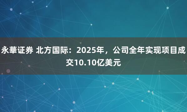 永華证券 北方国际：2025年，公司全年实现项目成交10.10亿美元