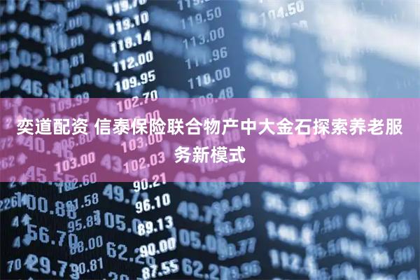 奕道配资 信泰保险联合物产中大金石探索养老服务新模式