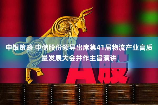 申银策略 中储股份领导出席第41届物流产业高质量发展大会并作主旨演讲