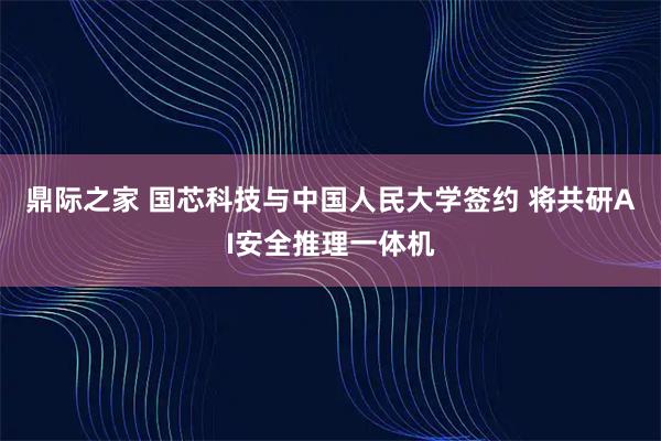 鼎际之家 国芯科技与中国人民大学签约 将共研AI安全推理一体机