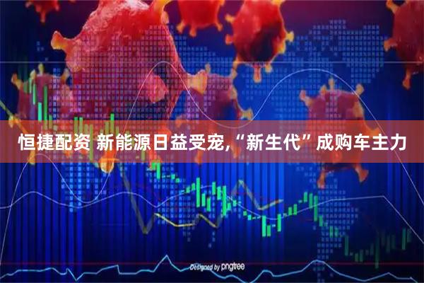恒捷配资 新能源日益受宠,“新生代”成购车主力