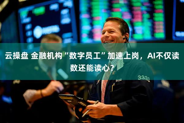 云操盘 金融机构“数字员工”加速上岗，AI不仅读数还能读心？