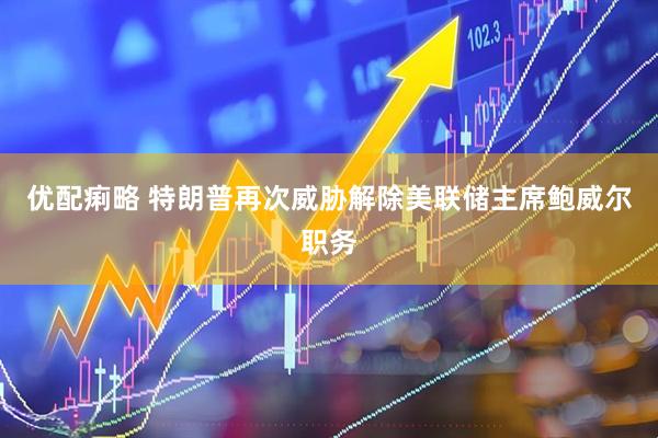 优配痢略 特朗普再次威胁解除美联储主席鲍威尔职务