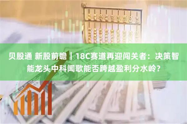 贝股通 新股前瞻｜18C赛道再迎闯关者：决策智能龙头中科闻歌能否跨越盈利分水岭？