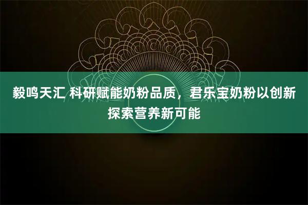 毅鸣天汇 科研赋能奶粉品质,君乐宝奶粉以创新探索营养新可能