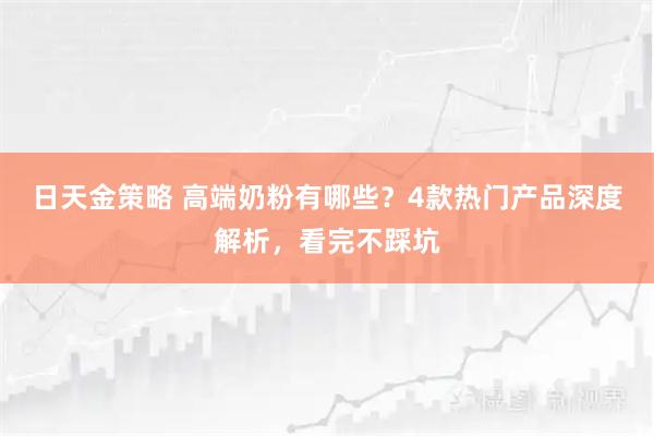 日天金策略 高端奶粉有哪些？4款热门产品深度解析，看完不踩坑