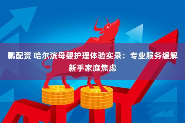 鹏配资 哈尔滨母婴护理体验实录：专业服务缓解新手家庭焦虑