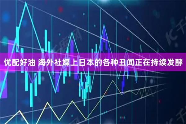 优配好油 海外社媒上日本的各种丑闻正在持续发酵