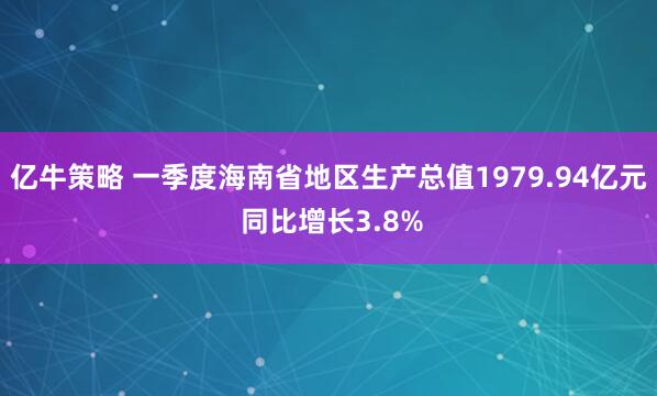 亿牛策略 一季度海南省地区生产总值1979.94亿元 同比增长3.8%