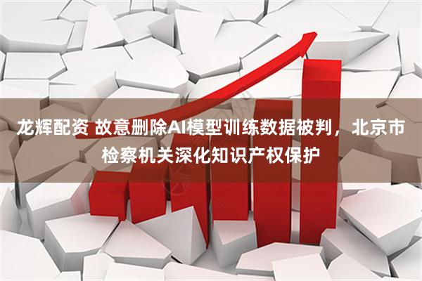 龙辉配资 故意删除AI模型训练数据被判，北京市检察机关深化知识产权保护