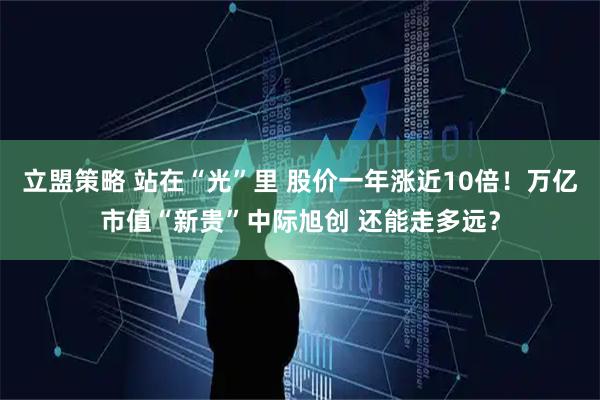 立盟策略 站在“光”里 股价一年涨近10倍!万亿市值“新贵”中际旭创 还能走多远?