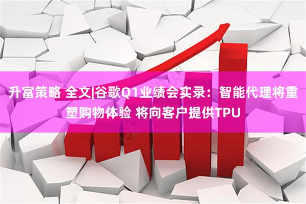 升富策略 全文|谷歌Q1业绩会实录：智能代理将重塑购物体验 将向客户提供TPU