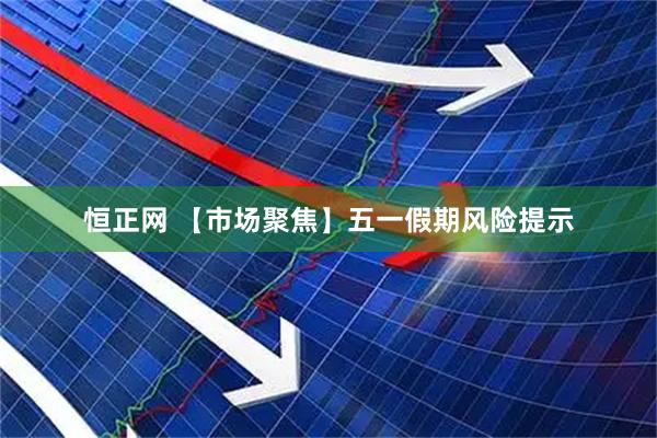 恒正网 【市场聚焦】五一假期风险提示