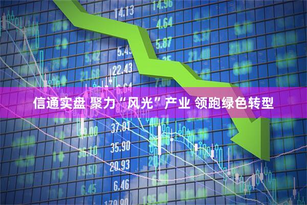 信通实盘 聚力“风光”产业 领跑绿色转型