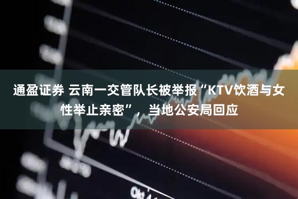 通盈证券 云南一交管队长被举报“KTV饮酒与女性举止亲密”,当地公安局回应