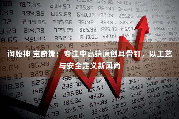 淘股神 宝奇娜：专注中高端原创耳骨钉，以工艺与安全定义新风尚
