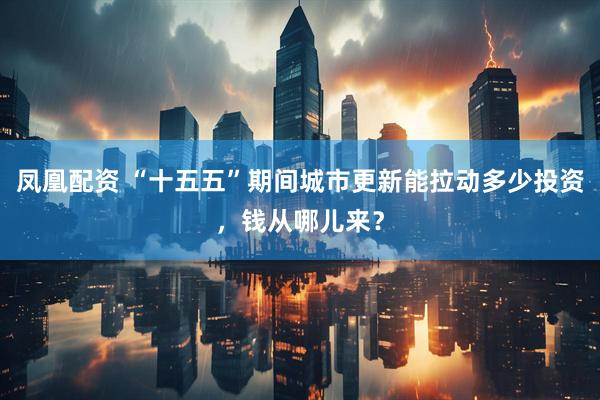 凤凰配资 “十五五”期间城市更新能拉动多少投资，钱从哪儿来？