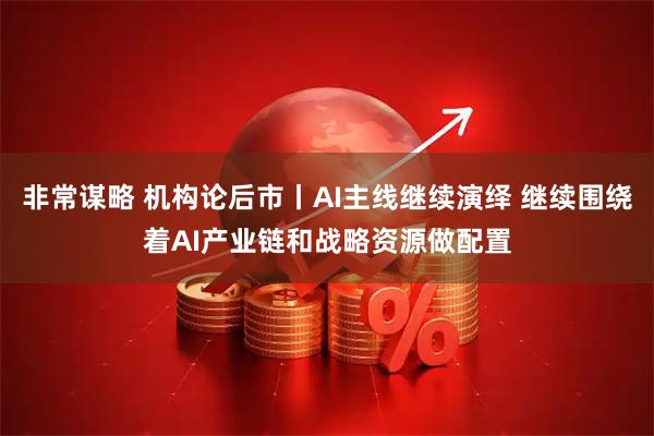 非常谋略 机构论后市丨AI主线继续演绎 继续围绕着AI产业链和战略资源做配置