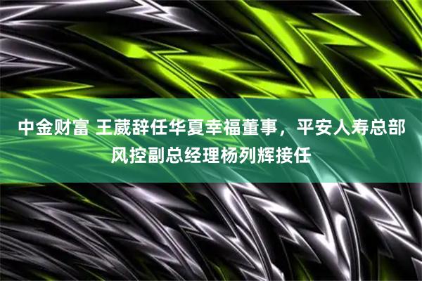 中金财富 王葳辞任华夏幸福董事，平安人寿总部风控副总经理杨列辉接任