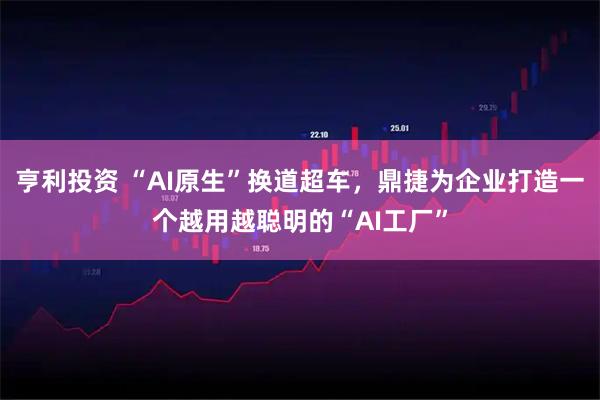 亨利投资 “AI原生”换道超车，鼎捷为企业打造一个越用越聪明的“AI工厂”