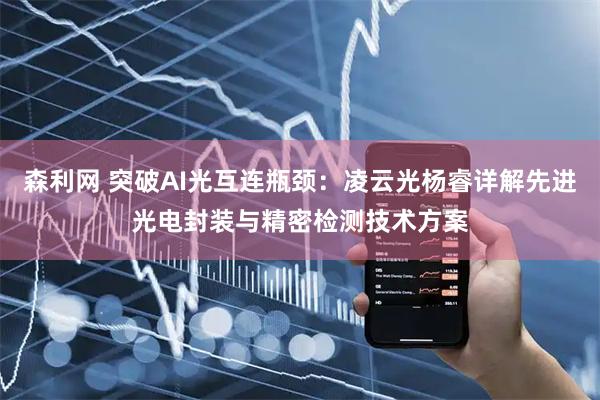 森利网 突破AI光互连瓶颈：凌云光杨睿详解先进光电封装与精密检测技术方案