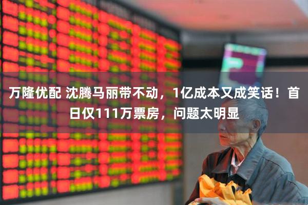 万隆优配 沈腾马丽带不动，1亿成本又成笑话！首日仅111万票房，问题太明显