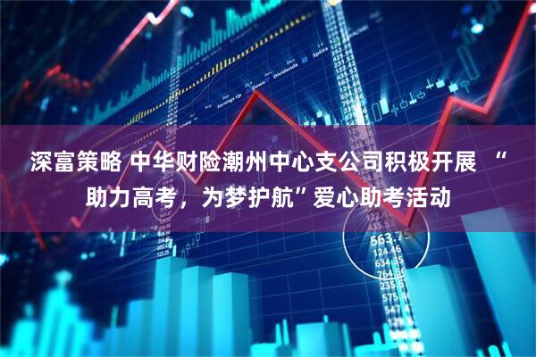 深富策略 中华财险潮州中心支公司积极开展  “助力高考，为梦护航”爱心助考活动