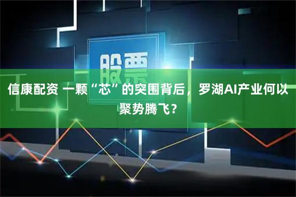 信康配资 一颗“芯”的突围背后，罗湖AI产业何以聚势腾飞？