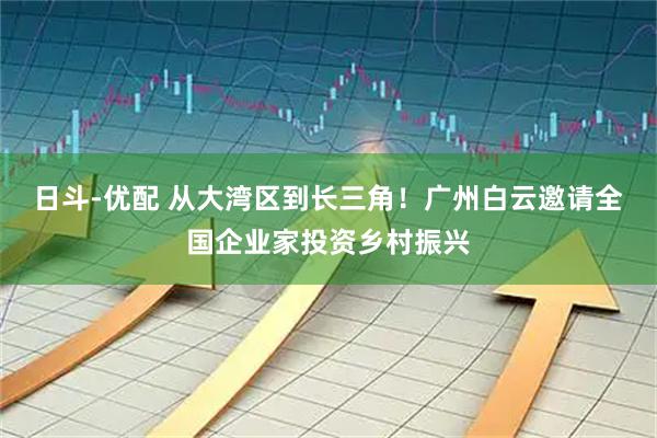 日斗-优配 从大湾区到长三角！广州白云邀请全国企业家投资乡村振兴