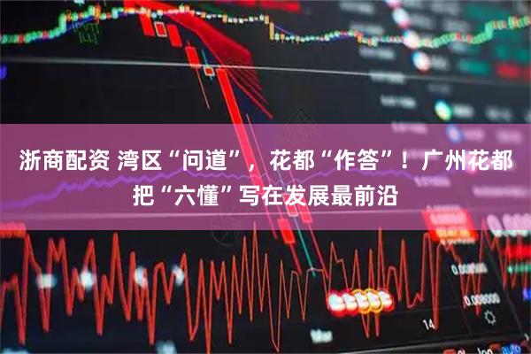 浙商配资 湾区“问道”，花都“作答”！广州花都把“六懂”写在发展最前沿