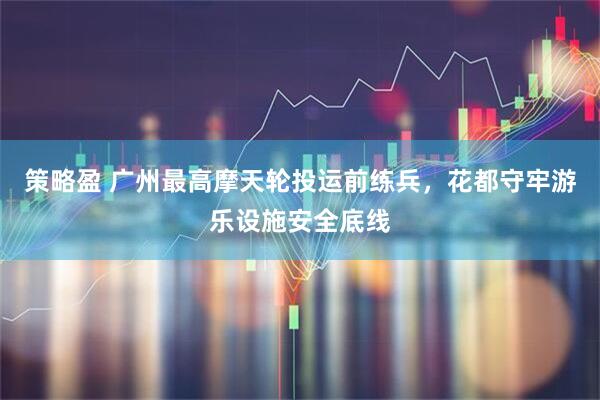 策略盈 广州最高摩天轮投运前练兵，花都守牢游乐设施安全底线