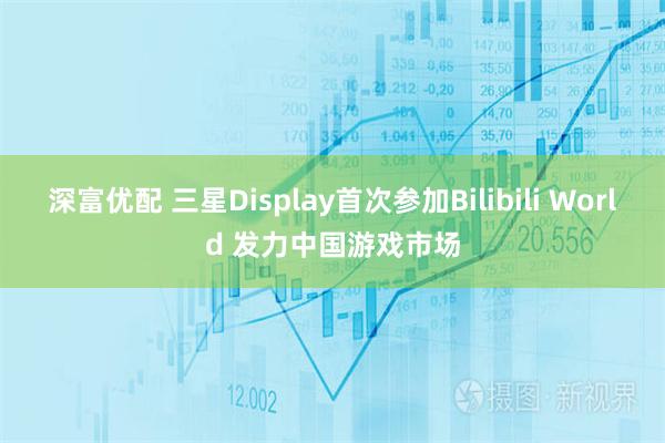深富优配 三星Display首次参加Bilibili World 发力中国游戏市场