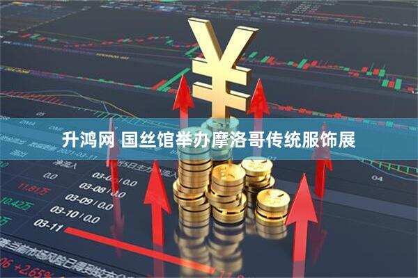 升鸿网 国丝馆举办摩洛哥传统服饰展