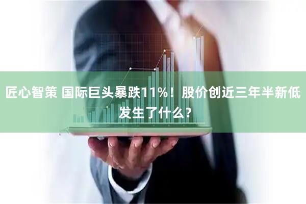 匠心智策 国际巨头暴跌11%！股价创近三年半新低 发生了什么？
