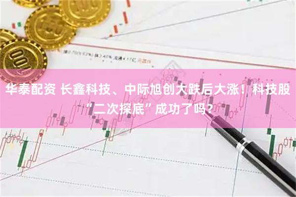 华泰配资 长鑫科技、中际旭创大跌后大涨！科技股“二次探底”成功了吗？