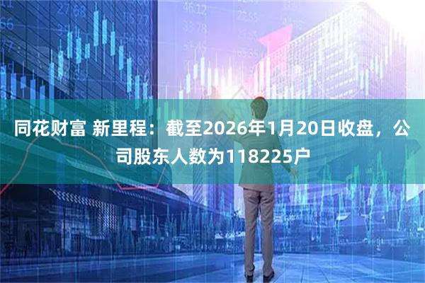 同花财富 新里程：截至2026年1月20日收盘，公司股东人数为118225户