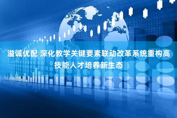 溢诚优配 深化教学关键要素联动改革系统重构高技能人才培养新生态