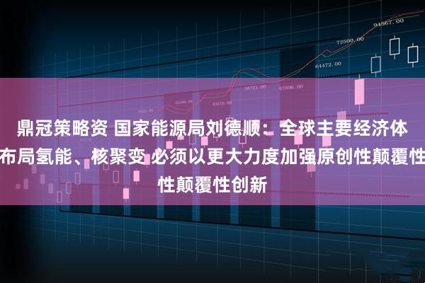 鼎冠策略资 国家能源局刘德顺：全球主要经济体积极布局氢能、核聚变 必须以更大力度加强原创性颠覆性创新