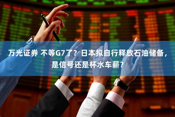万光证券 不等G7了？日本拟自行释放石油储备，是信号还是杯水车薪？